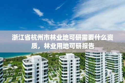 浙江省杭州市林业地可研需要什么资质,林业用地可研报告