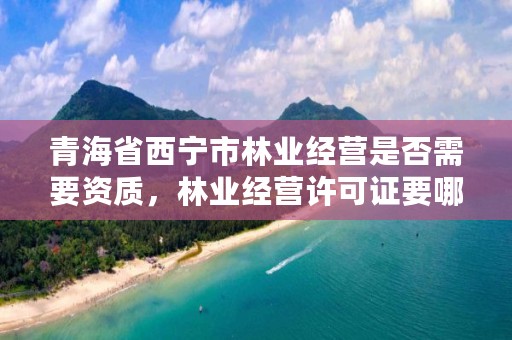 青海省西宁市林业经营是否需要资质，林业经营许可证要哪些资料