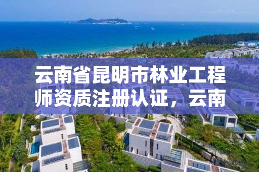 云南省昆明市林业工程师资质注册认证，云南省林业职称评定办法