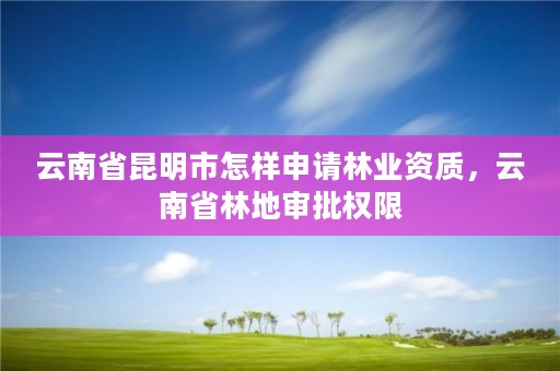 云南省昆明市怎样申请林业资质，云南省林地审批权限