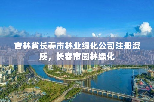 吉林省长春市林业绿化公司注册资质，长春市园林绿化