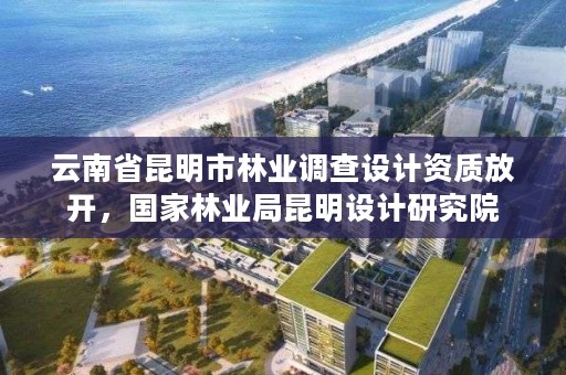 云南省昆明市林业调查设计资质放开,国家林业局昆明设计研究院