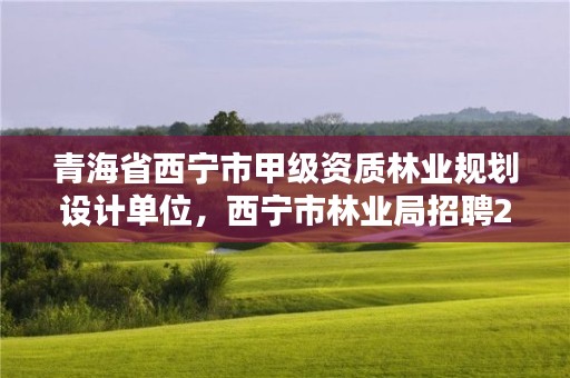 青海省西宁市甲级资质林业规划设计单位,西宁市林业局招聘2020年