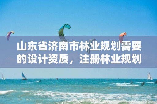 山东省济南市林业规划需要的设计资质，注册林业规划设计公司