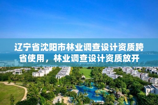 辽宁省沈阳市林业调查设计资质跨省使用，林业调查设计资质放开