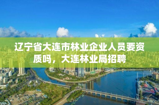 辽宁省大连市林业企业人员要资质吗,大连林业局招聘