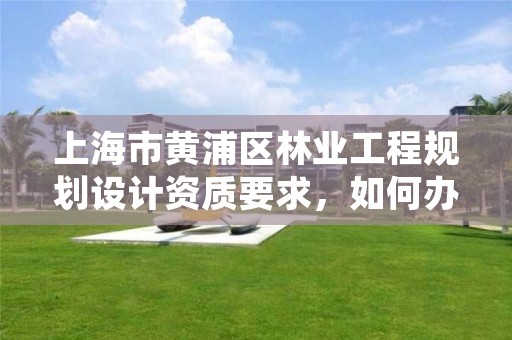 上海市黄浦区林业工程规划设计资质要求，如何办理林业规划设计资质