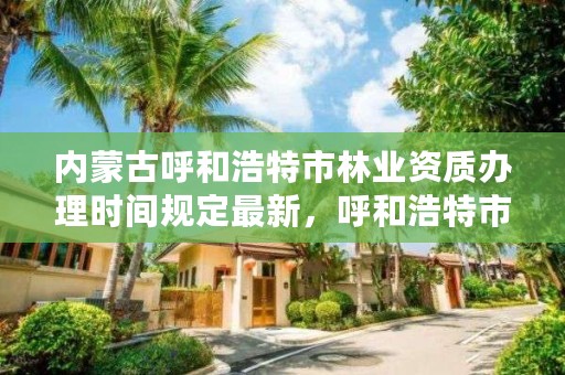 内蒙古呼和浩特市林业资质办理时间规定最新,呼和浩特市林业和草原局官网