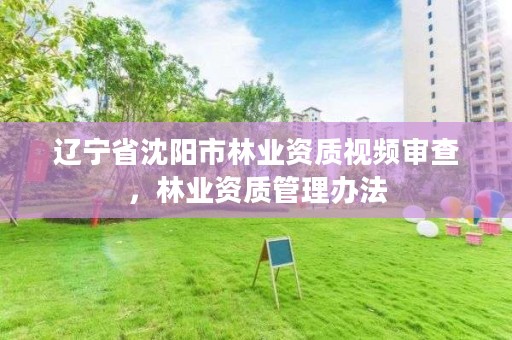 辽宁省沈阳市林业资质视频审查,林业资质管理办法