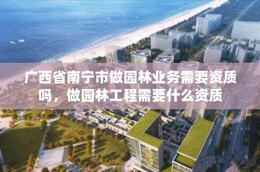 广西省南宁市做园林业务需要资质吗，做园林工程需要什么资质