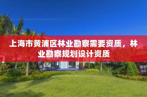 上海市黄浦区林业勘察需要资质，林业勘察规划设计资质