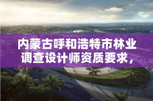 内蒙古呼和浩特市林业调查设计师资质要求,林业调查规划设计资质人员要求