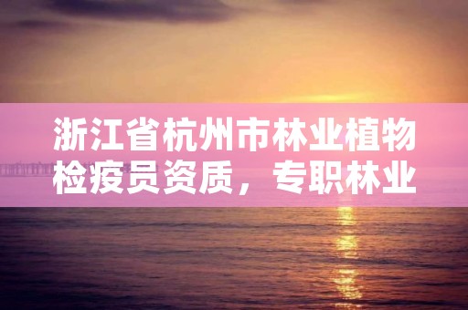 浙江省杭州市林业植物检疫员资质,专职林业植物检疫员