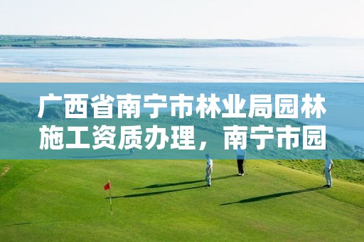 广西省南宁市林业局园林施工资质办理，南宁市园林绿化管理局电话