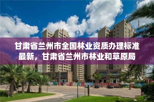 甘肃省兰州市全国林业资质办理标准最新,甘肃省兰州市林业和草原局