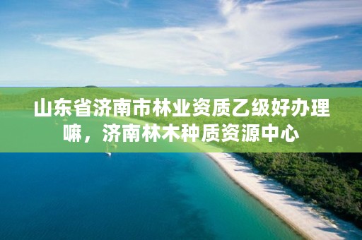 山东省济南市林业资质乙级好办理嘛,济南林木种质资源中心