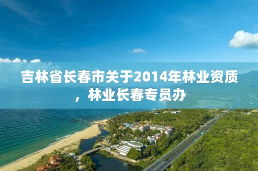 吉林省长春市关于2014年林业资质，林业长春专员办