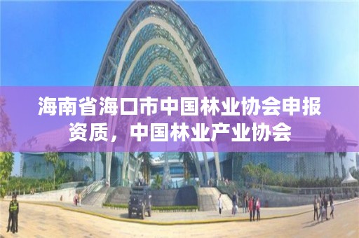 海南省海口市中国林业协会申报资质,中国林业产业协会