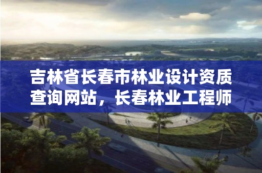 吉林省长春市林业设计资质查询网站,长春林业工程师
