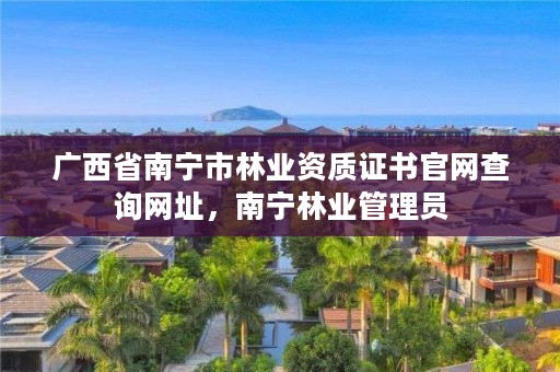 广西省南宁市林业资质证书官网查询网址，南宁林业管理员