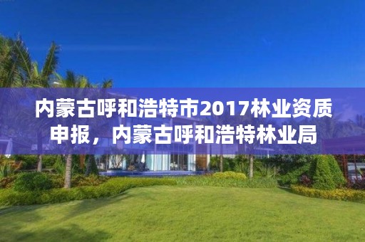 内蒙古呼和浩特市2017林业资质申报，内蒙古呼和浩特林业局