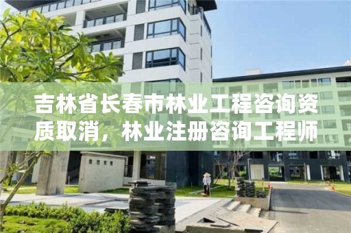 吉林省长春市林业工程咨询资质取消，林业注册咨询工程师