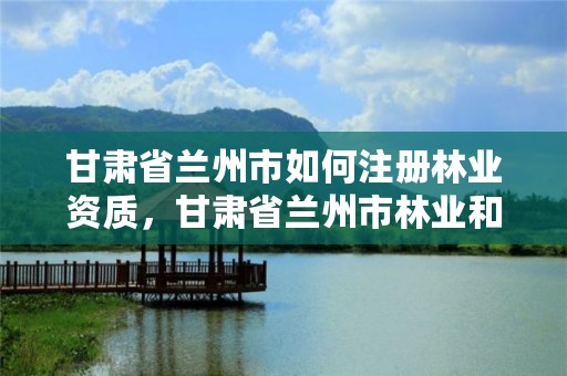 甘肃省兰州市如何注册林业资质，甘肃省兰州市林业和草原局