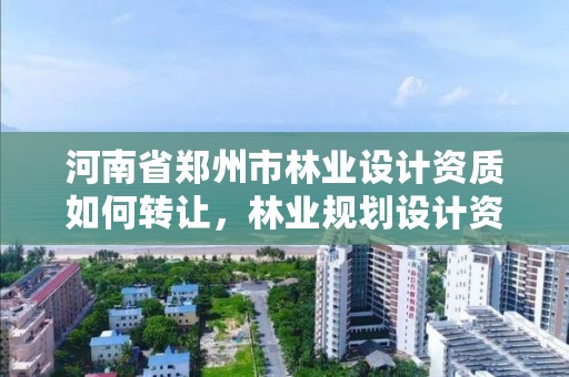 河南省郑州市林业设计资质如何转让,林业规划设计资质转让