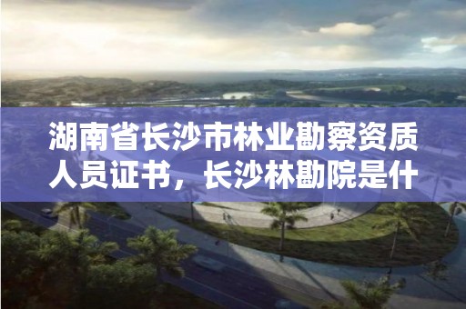 湖南省长沙市林业勘察资质人员证书,长沙林勘院是什么单位