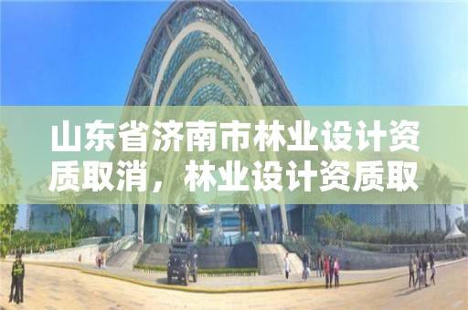 山东省济南市林业设计资质取消,林业设计资质取消了吗