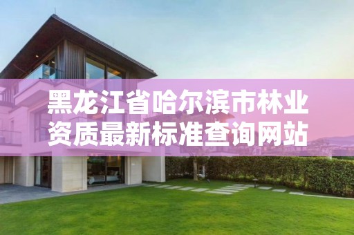 黑龙江省哈尔滨市林业资质最新标准查询网站,黑龙江省哈尔滨市林业局官网