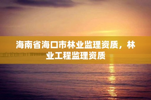 海南省海口市林业监理资质,林业工程监理资质