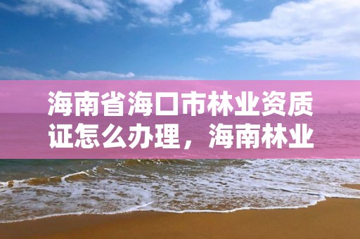 海南省海口市林业资质证怎么办理,海南林业公司