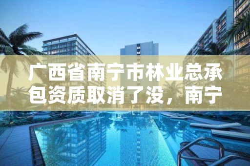 广西省南宁市林业总承包资质取消了没，南宁市林业产业行业协会