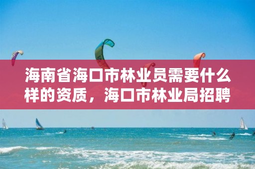 海南省海口市林业员需要什么样的资质,海口市林业局招聘
