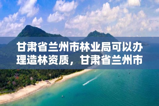 甘肃省兰州市林业局可以办理造林资质,甘肃省兰州市林业局可以办理造林资质证书吗
