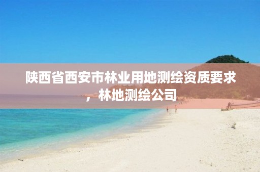 陕西省西安市林业用地测绘资质要求,林地测绘公司