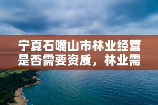 宁夏石嘴山市林业经营是否需要资质,林业需要什么证