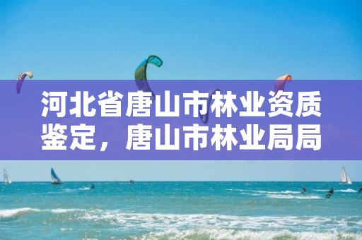 河北省唐山市林业资质鉴定,唐山市林业局局长是谁