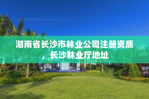 湖南省长沙市林业公司注册资质，长沙林业厅地址