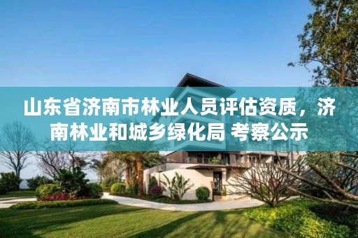 山东省济南市林业人员评估资质，济南林业和城乡绿化局 考察公示