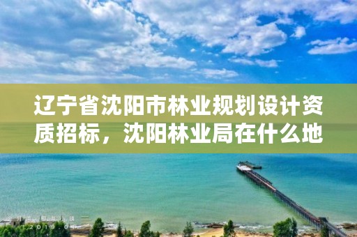 辽宁省沈阳市林业规划设计资质招标，沈阳林业局在什么地方