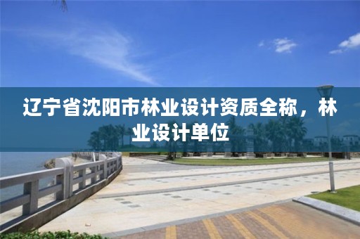 辽宁省沈阳市林业设计资质全称，林业设计单位