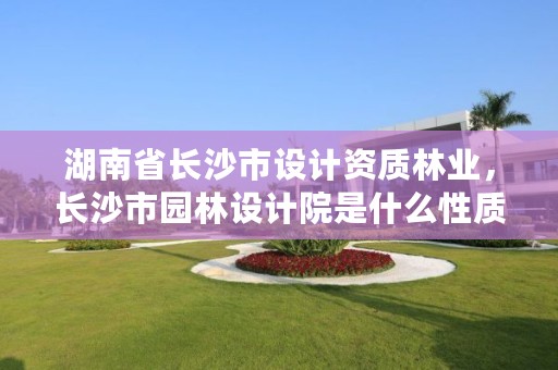 湖南省长沙市设计资质林业，长沙市园林设计院是什么性质的单位
