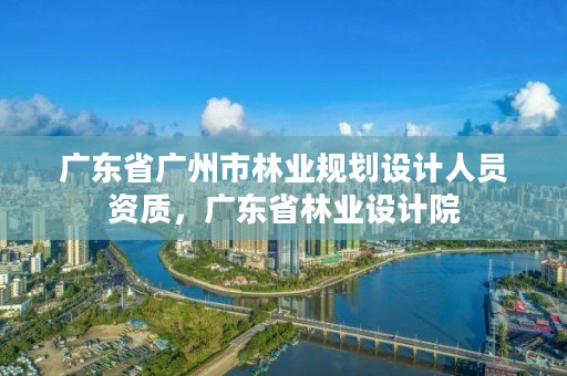广东省广州市林业规划设计人员资质,广东省林业设计院