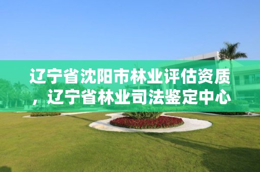 辽宁省沈阳市林业评估资质，辽宁省林业司法鉴定中心查询