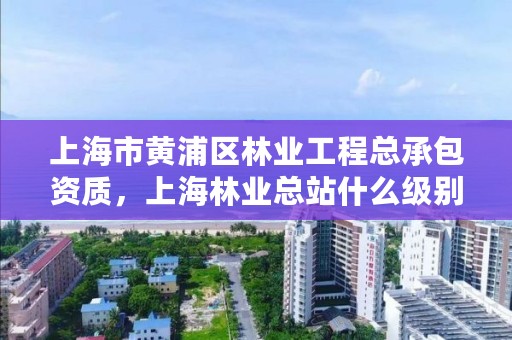 上海市黄浦区林业工程总承包资质，上海林业总站什么级别