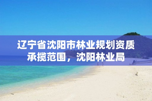 辽宁省沈阳市林业规划资质承揽范围，沈阳林业局