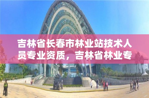 吉林省长春市林业站技术人员专业资质，吉林省林业专员办