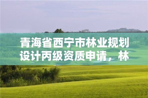 青海省西宁市林业规划设计丙级资质申请，林业调查规划设计资质丙级